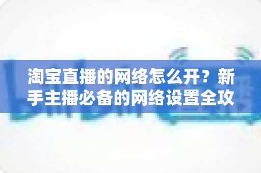 淘宝直播的网络怎么开?新手主播必备的网络设置全攻略 淘宝直播的网络怎么开?新手主播必备的网络设置全攻略