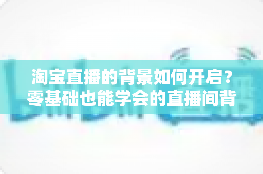 淘宝直播的背景如何开启?零基础也能学会的直播间背景设置全攻略 淘宝直播的背景如何开启?零基础也能学会的直播间背景设置全攻略