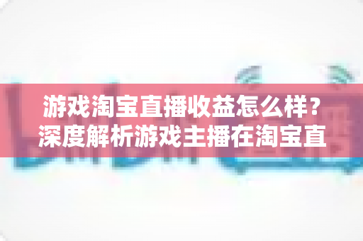 游戏淘宝直播收益怎么样?深度解析游戏主播在淘宝直播的真实收入、变现渠道与赚钱潜力 游戏淘宝直播收益怎么样?深度解析游戏主播在淘宝直播的真实收入、变现渠道与赚钱潜力