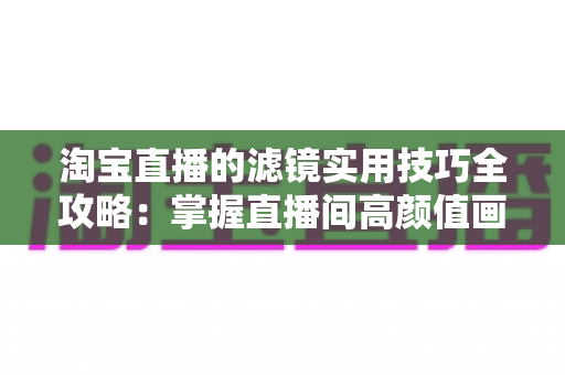 淘宝直播的滤镜实用技巧全攻略：掌握直播间高颜值画质的秘诀，轻松提升观看时长与成交转化率