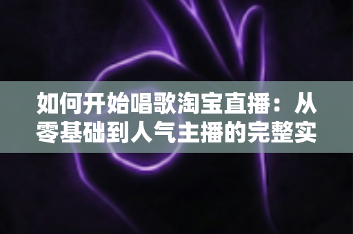 如何开始唱歌淘宝直播：从零基础到人气主播的完整实战指南