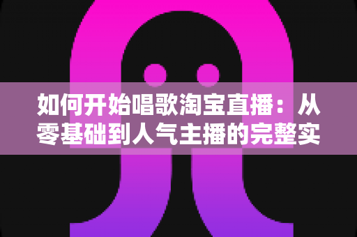 如何开始唱歌淘宝直播：从零基础到人气主播的完整实战指南