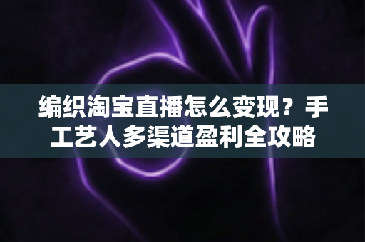 编织淘宝直播怎么变现？手工艺人多渠道盈利全攻略