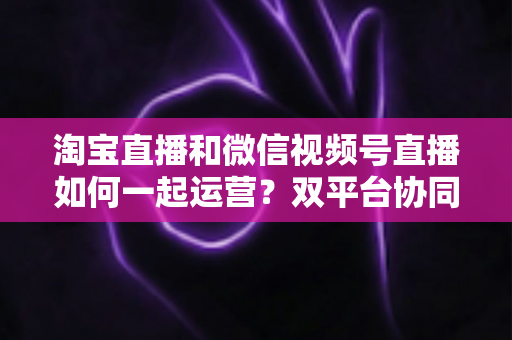 淘宝直播和微信视频号直播如何一起运营?双平台协同打法全解析,助你打造全域流量增长引擎 淘宝直播和微信视频号直播如何一起运营?双平台协同打法全解析,助你打造全域流量增长引擎