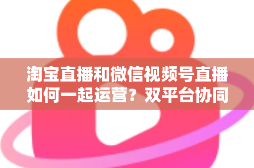 淘宝直播和微信视频号直播如何一起运营?双平台协同打法全解析,助你打造全域流量增长引擎 淘宝直播和微信视频号直播如何一起运营?双平台协同打法全解析,助你打造全域流量增长引擎