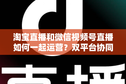 淘宝直播和微信视频号直播如何一起运营？双平台协同打法全解析，助你打造全域流量增长引擎