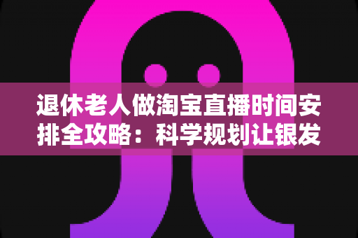 退休老人做淘宝直播时间安排全攻略：科学规划让银发直播之路更轻松