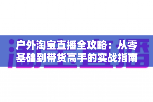户外淘宝直播全攻略：从零基础到带货高手的实战指南