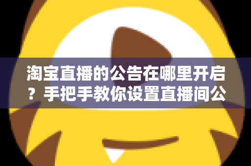 淘宝直播的公告在哪里开启？手把手教你设置直播间公告，提升互动与转化效率