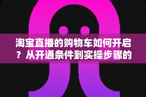 淘宝直播的购物车如何开启？从开通条件到实操步骤的完整教程，助你快速掌握直播带货核心功能