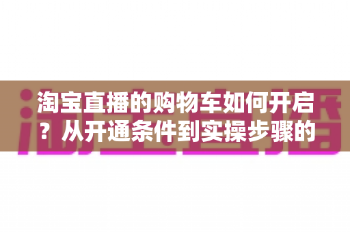 淘宝直播的购物车如何开启？从开通条件到实操步骤的完整教程，助你快速掌握直播带货核心功能
