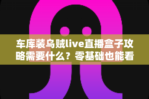 车库装乌贼live直播盒子攻略需要什么？零基础也能看懂的完整安装配置指南