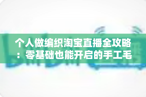 个人做编织淘宝直播全攻略:零基础也能开启的手工毛线创业新副业 个人做编织淘宝直播全攻略:零基础也能开启的手工毛线创业新副业