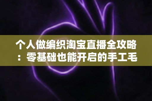 个人做编织淘宝直播全攻略:零基础也能开启的手工毛线创业新副业 个人做编织淘宝直播全攻略:零基础也能开启的手工毛线创业新副业