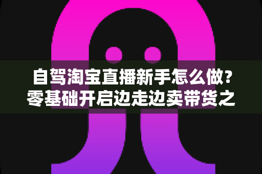 自驾淘宝直播新手怎么做？零基础开启边走边卖带货之旅的完整攻略