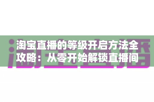 淘宝直播的等级开启方法全攻略：从零开始解锁直播间成长权益的实用指南
