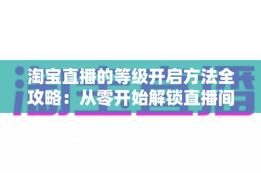 淘宝直播的等级开启方法全攻略：从零开始解锁直播间成长权益的实用指南