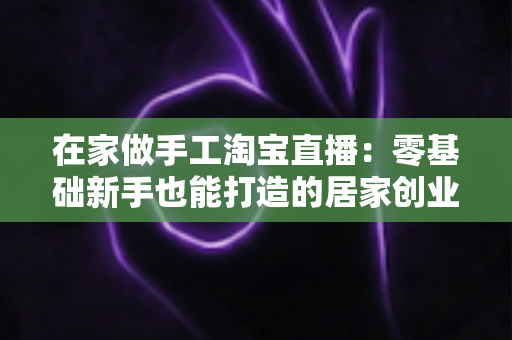 在家做手工淘宝直播:零基础新手也能打造的居家创业赚钱指南 在家做手工淘宝直播:零基础新手也能打造的居家创业赚钱指南
