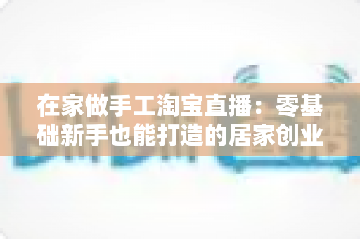 在家做手工淘宝直播:零基础新手也能打造的居家创业赚钱指南 在家做手工淘宝直播:零基础新手也能打造的居家创业赚钱指南