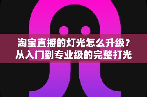 淘宝直播的灯光怎么升级?从入门到专业级的完整打光升级指南 淘宝直播的灯光怎么升级?从入门到专业级的完整打光升级指南