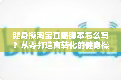 健身操淘宝直播脚本怎么写?从零打造高转化的健身操直播带货全攻略 健身操淘宝直播脚本怎么写?从零打造高转化的健身操直播带货全攻略
