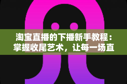 淘宝直播的下播新手教程:掌握收尾艺术,让每一场直播都有完美句点 淘宝直播的下播新手教程:掌握收尾艺术,让每一场直播都有完美句点