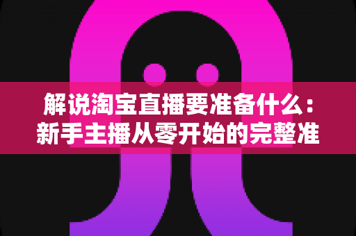 解说淘宝直播要准备什么：新手主播从零开始的完整准备指南