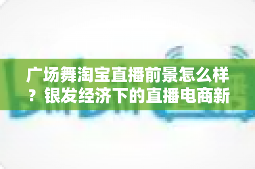 广场舞淘宝直播前景怎么样？银发经济下的直播电商新蓝海深度解析
