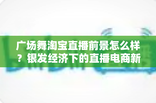 广场舞淘宝直播前景怎么样？银发经济下的直播电商新蓝海深度解析
