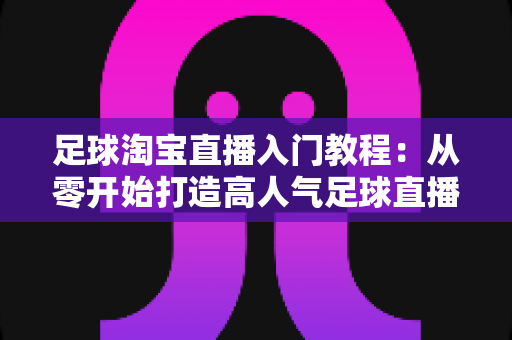 足球淘宝直播入门教程:从零开始打造高人气足球直播间的实战指南 足球淘宝直播入门教程:从零开始打造高人气足球直播间的实战指南