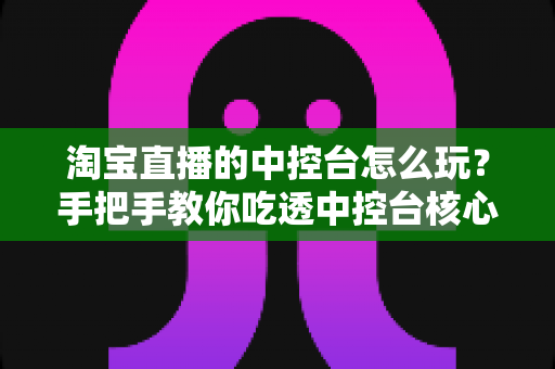 淘宝直播的中控台怎么玩？手把手教你吃透中控台核心功能，快速打造高人气、高转化直播间
