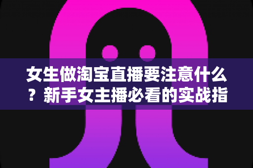 女生做淘宝直播要注意什么？新手女主播必看的实战指南与避坑攻略