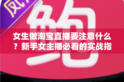 女生做淘宝直播要注意什么？新手女主播必看的实战指南与避坑攻略