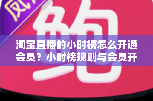 淘宝直播的小时榜怎么开通会员?小时榜规则与会员开通全流程详解 淘宝直播的小时榜怎么开通会员?小时榜规则与会员开通全流程详解
