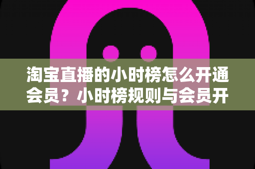 淘宝直播的小时榜怎么开通会员？小时榜规则与会员开通全流程详解