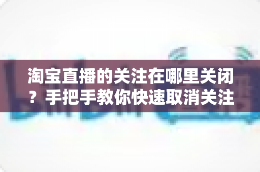 淘宝直播的关注在哪里关闭？手把手教你快速取消关注的实用指南