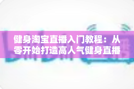 健身淘宝直播入门教程:从零开始打造高人气健身直播间的完整指南 健身淘宝直播入门教程:从零开始打造高人气健身直播间的完整指南