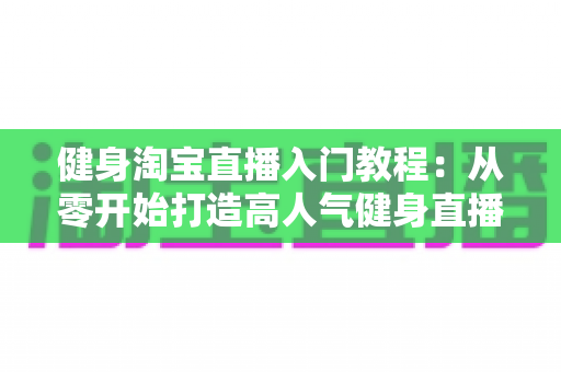 健身淘宝直播入门教程:从零开始打造高人气健身直播间的完整指南 健身淘宝直播入门教程:从零开始打造高人气健身直播间的完整指南