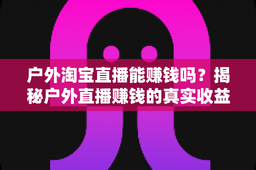 户外淘宝直播能赚钱吗?揭秘户外直播赚钱的真实收益、变现模式与新手实操指南 户外淘宝直播能赚钱吗?揭秘户外直播赚钱的真实收益、变现模式与新手实操指南