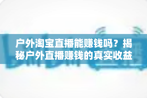 户外淘宝直播能赚钱吗？揭秘户外直播赚钱的真实收益、变现模式与新手实操指南