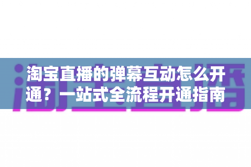 淘宝直播的弹幕互动怎么开通?一站式全流程开通指南与高转化互动秘籍 淘宝直播的弹幕互动怎么开通?一站式全流程开通指南与高转化互动秘籍
