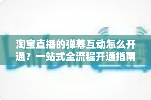 淘宝直播的弹幕互动怎么开通？一站式全流程开通指南与高转化互动秘籍