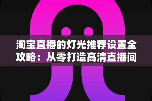 淘宝直播的灯光推荐设置全攻略:从零打造高清直播间灯光方案,提升画面质感与转化率 淘宝直播的灯光推荐设置全攻略:从零打造高清直播间灯光方案,提升画面质感与转化率
