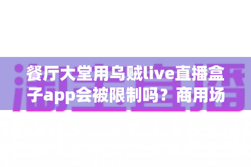 餐厅大堂用乌贼live直播盒子app会被限制吗？商用场景合规使用全解析