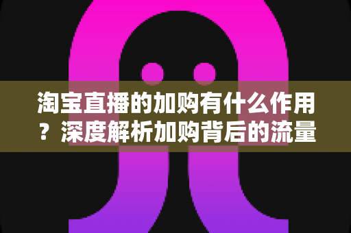 淘宝直播的加购有什么作用?深度解析加购背后的流量逻辑与转化价值 淘宝直播的加购有什么作用?深度解析加购背后的流量逻辑与转化价值