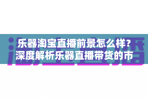 乐器淘宝直播前景怎么样?深度解析乐器直播带货的市场潜力、赚钱机会与未来发展趋势 乐器淘宝直播前景怎么样?深度解析乐器直播带货的市场潜力、赚钱机会与未来发展趋势
