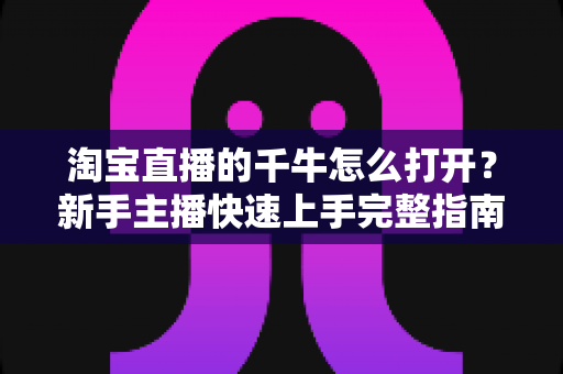 淘宝直播的千牛怎么打开?新手主播快速上手完整指南 淘宝直播的千牛怎么打开?新手主播快速上手完整指南