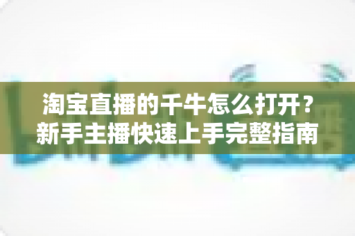 淘宝直播的千牛怎么打开?新手主播快速上手完整指南 淘宝直播的千牛怎么打开?新手主播快速上手完整指南