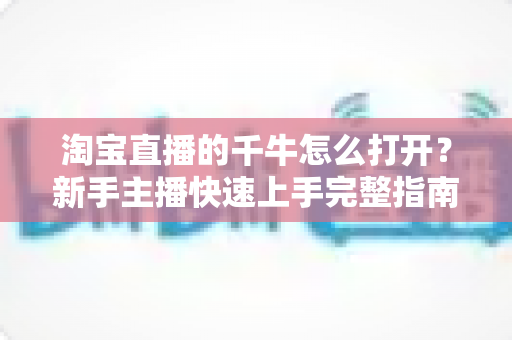淘宝直播的千牛怎么打开?新手主播快速上手完整指南 淘宝直播的千牛怎么打开?新手主播快速上手完整指南