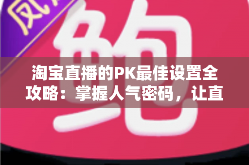 淘宝直播的PK最佳设置全攻略:掌握人气密码,让直播间流量与转化双丰收 淘宝直播的PK最佳设置全攻略:掌握人气密码,让直播间流量与转化双丰收